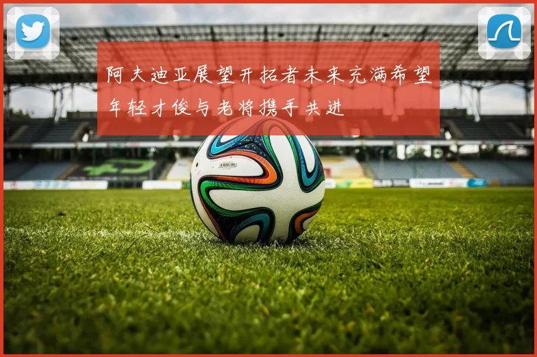 阿夫迪亚展望开拓者未来充满希望年轻才俊与老将携手共进
