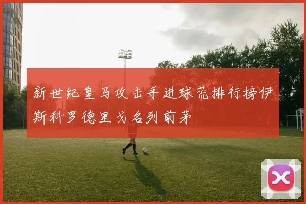 新世纪皇马攻击手进球荒排行榜伊斯科罗德里戈名列前茅