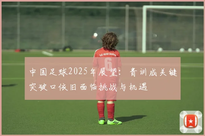 中国足球2025年展望：青训成关键突破口依旧面临挑战与机遇