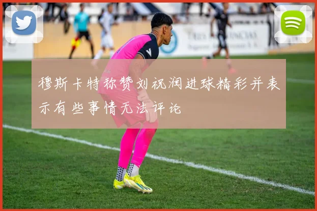 穆斯卡特称赞刘祝润进球精彩并表示有些事情无法评论