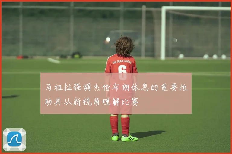 马祖拉强调杰伦布朗休息的重要性助其从新视角理解比赛