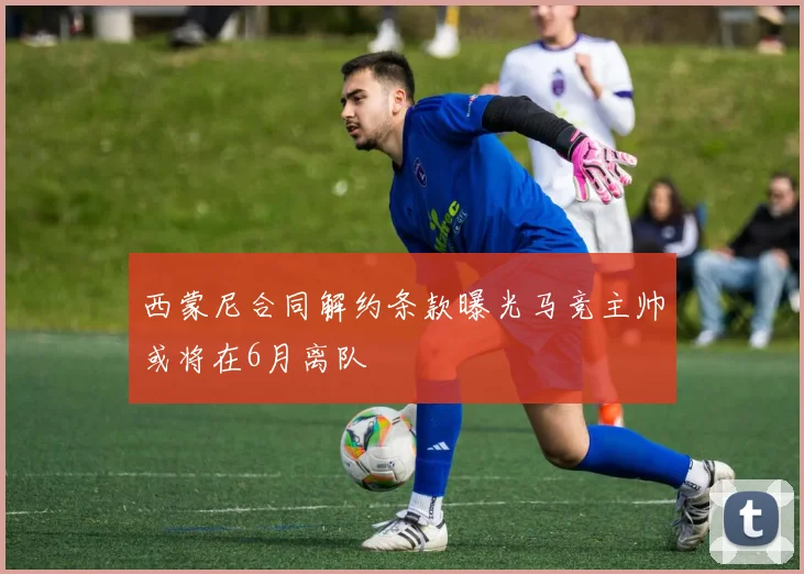 西蒙尼合同解约条款曝光马竞主帅或将在6月离队