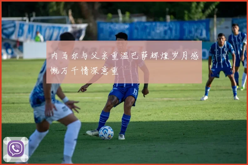 内马尔与父亲重温巴萨辉煌岁月感慨万千情深意重