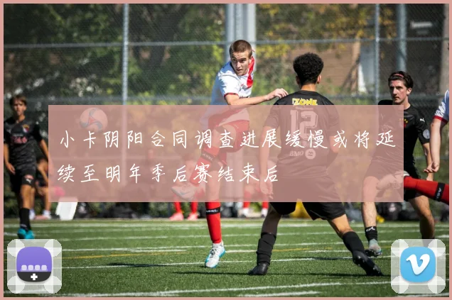 小卡阴阳合同调查进展缓慢或将延续至明年季后赛结束后