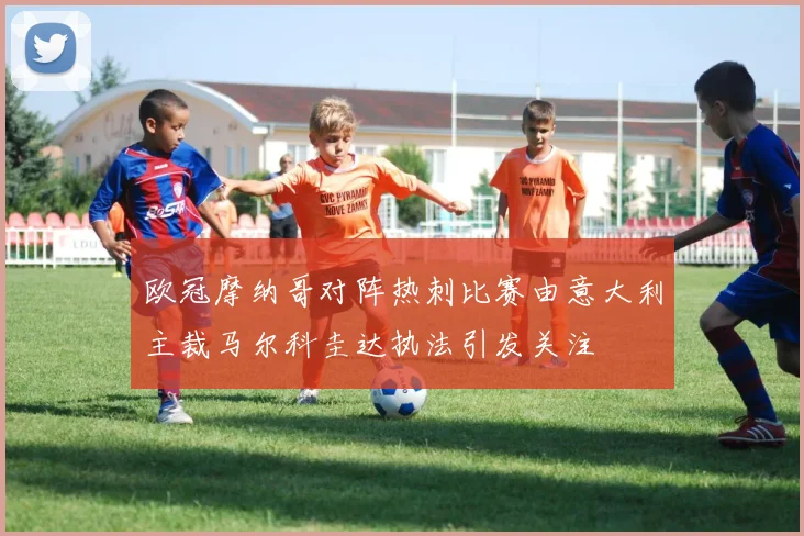 欧冠摩纳哥对阵热刺比赛由意大利主裁马尔科圭达执法引发关注