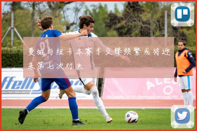 曼城与纽卡本赛季交锋频繁或将迎来第七次对决