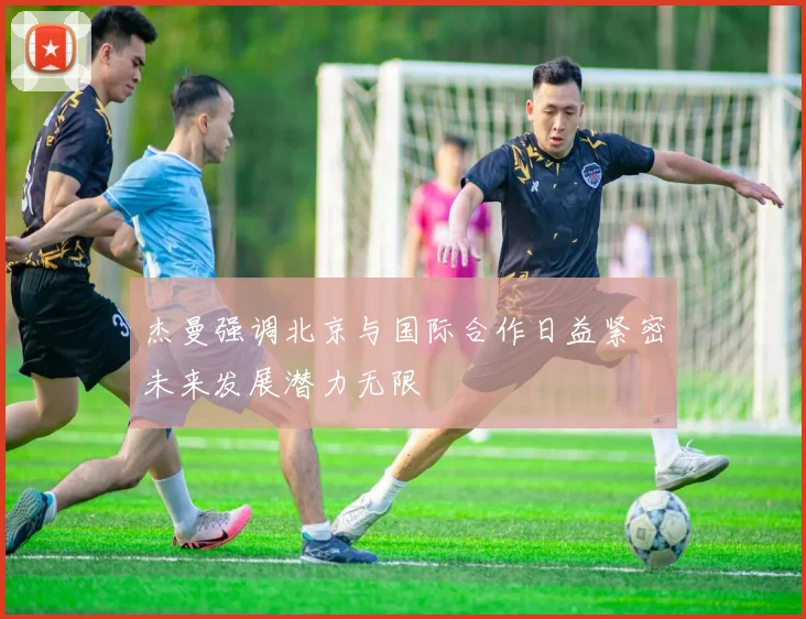 杰曼强调北京与国际合作日益紧密未来发展潜力无限