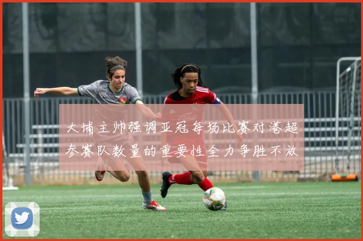 大埔主帅强调亚冠每场比赛对港超参赛队数量的重要性全力争胜不放松