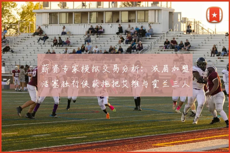 薪资专家模拟交易分析：浓眉加盟活塞独行侠获拖把艾维与霍兰三人组合