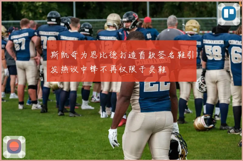 斯凯奇为恩比德打造首款签名鞋引发热议中锋不再仅限于卖鞋
