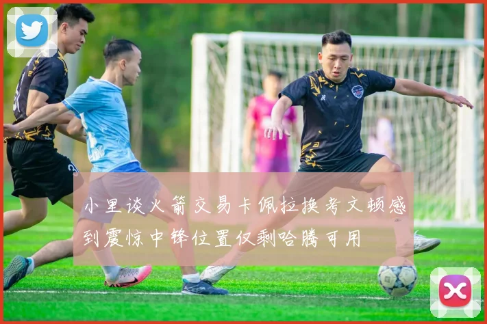 小里谈火箭交易卡佩拉换考文顿感到震惊中锋位置仅剩哈腾可用