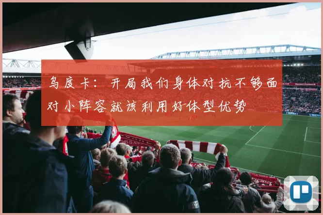 乌度卡：开局我们身体对抗不够面对小阵容就该利用好体型优势