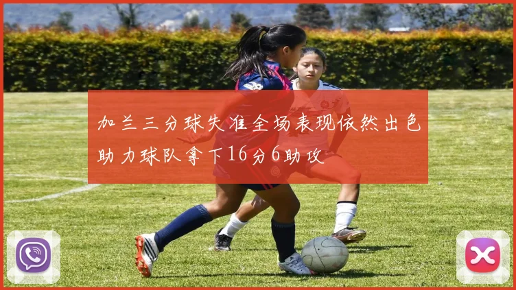 加兰三分球失准全场表现依然出色助力球队拿下16分6助攻