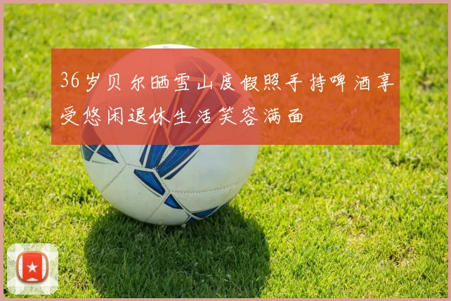 36岁贝尔晒雪山度假照手持啤酒享受悠闲退休生活笑容满面