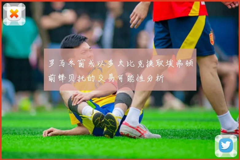 罗马冬窗或以多夫比克换取埃弗顿前锋贝托的交易可能性分析