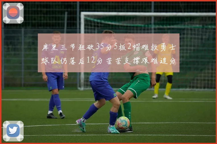 库里三节狂砍35分5板2帽难救勇士球队仍落后12分苦苦支撑艰难追分