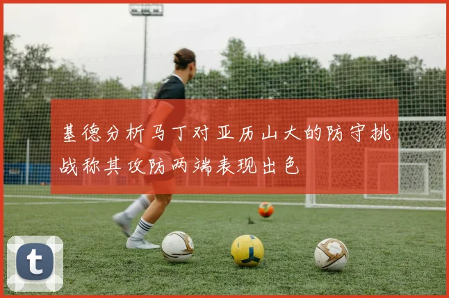 基德分析马丁对亚历山大的防守挑战称其攻防两端表现出色