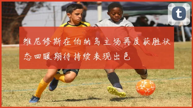 维尼修斯在伯纳乌主场再度获胜状态回暖期待持续表现出色