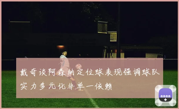 戴奇谈阿森纳定位球表现强调球队实力多元化非单一依赖