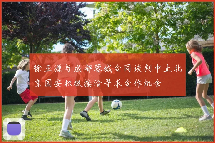 徐正源与成都蓉城合同谈判中止北京国安积极接洽寻求合作机会