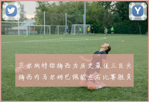 贝尔纳特称梅西为历史最佳三巨头梅西内马尔姆巴佩能左右比赛胜负