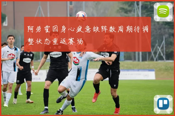 阿劳霍因身心疲惫缺阵数周期待调整状态重返赛场