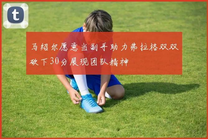 马绍尔愿意当副手助力弗拉格双双砍下30分展现团队精神