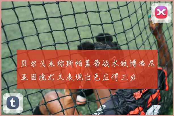 贝尔戈米称斯帕莱蒂战术致博洛尼亚困境尤文表现出色应得三分