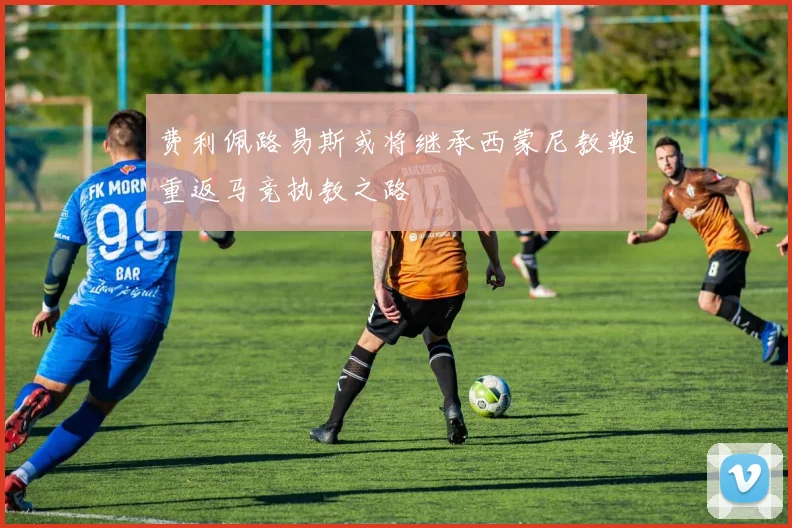 费利佩路易斯或将继承西蒙尼教鞭重返马竞执教之路