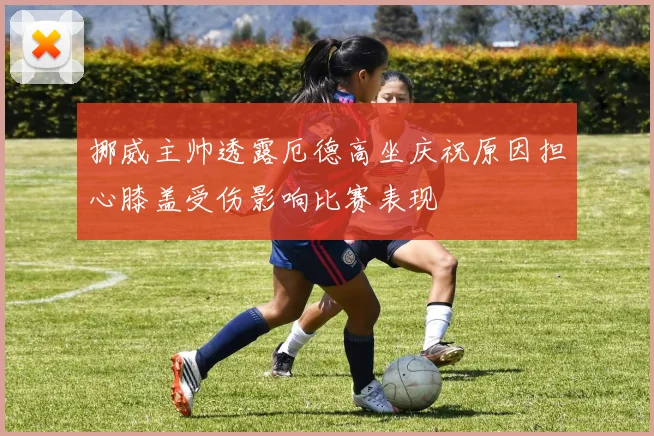 挪威主帅透露厄德高坐庆祝原因担心膝盖受伤影响比赛表现