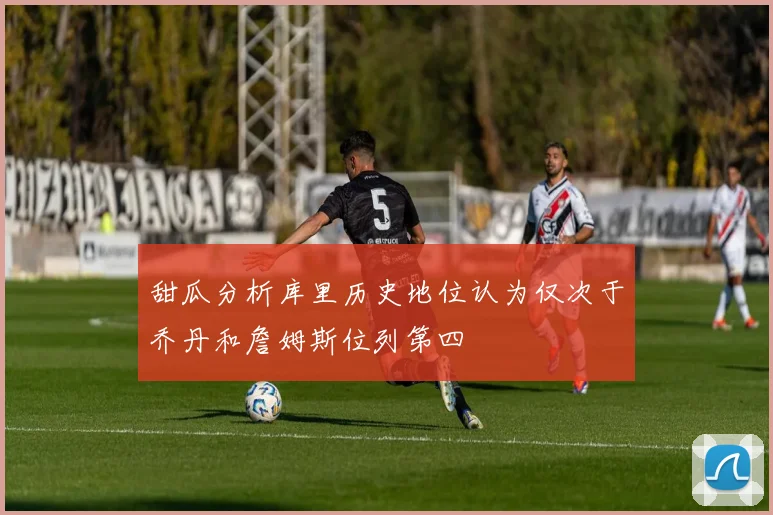 甜瓜分析库里历史地位认为仅次于乔丹和詹姆斯位列第四