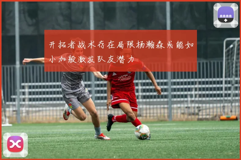 开拓者战术存在局限杨瀚森或能如小加般激发队友潜力