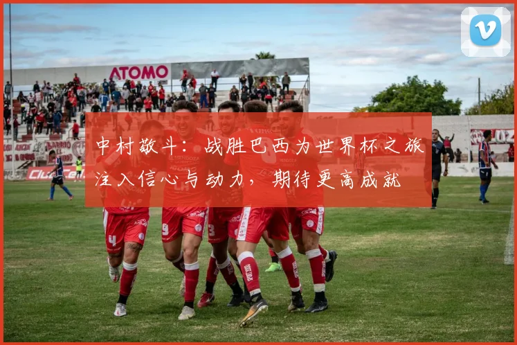 中村敬斗：战胜巴西为世界杯之旅注入信心与动力，期待更高成就
