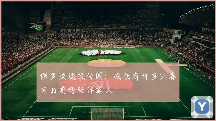 保罗谈退役传闻：我仍有许多比赛可打更想陪伴家人