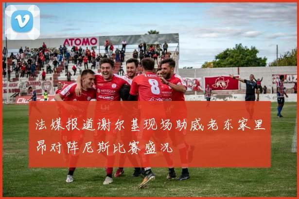 法媒报道谢尔基现场助威老东家里昂对阵尼斯比赛盛况